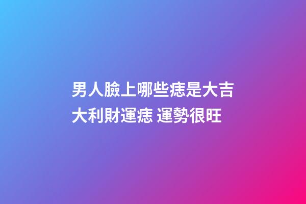 男人臉上哪些痣是大吉大利財運痣 運勢很旺